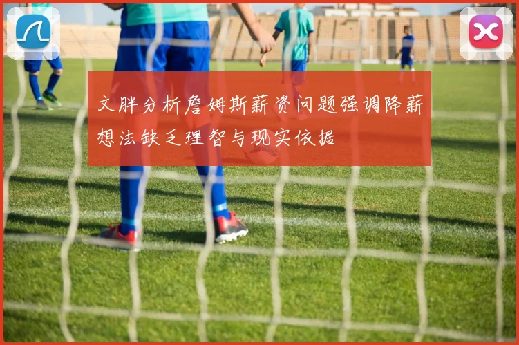 文胖分析詹姆斯薪资问题强调降薪想法缺乏理智与现实依据