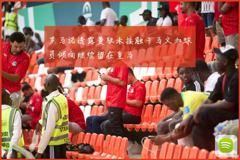 罗马诺透露曼联未接触卡马文加球员倾向继续留在皇马