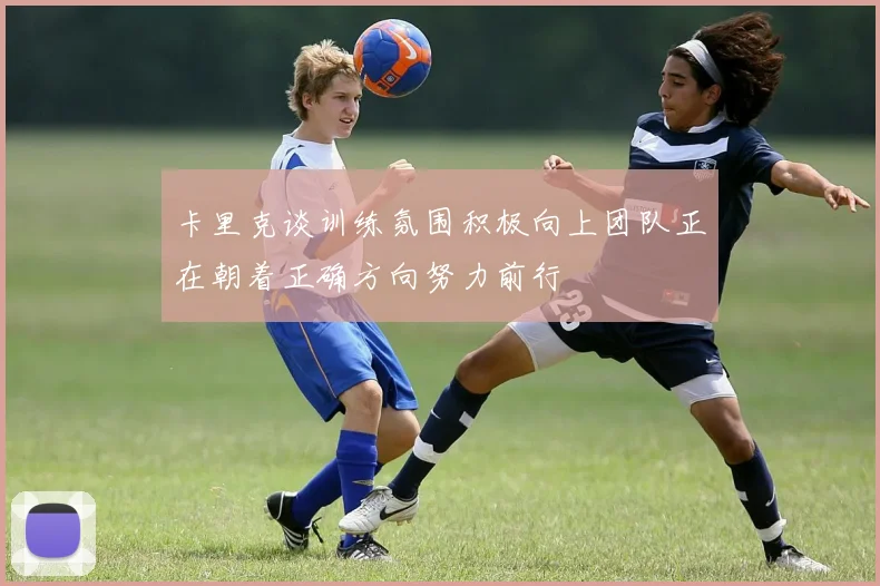 卡里克谈训练氛围积极向上团队正在朝着正确方向努力前行