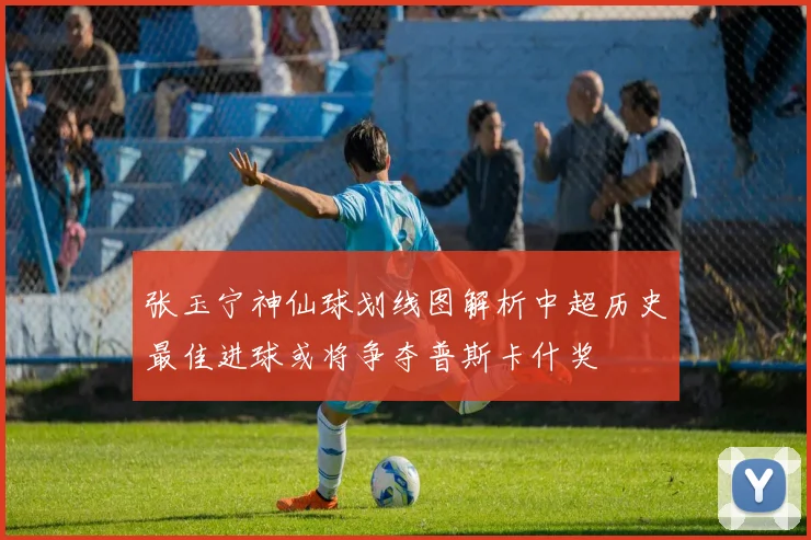 张玉宁神仙球划线图解析中超历史最佳进球或将争夺普斯卡什奖