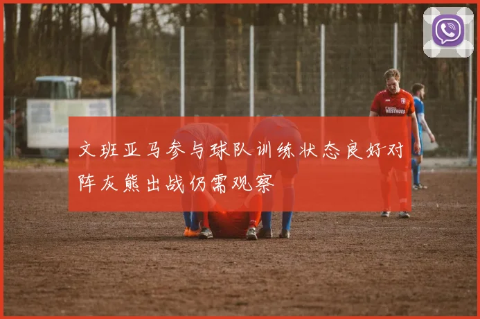 文班亚马参与球队训练状态良好对阵灰熊出战仍需观察