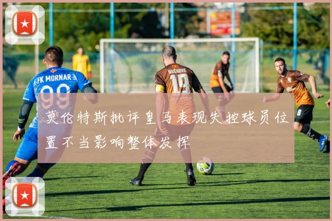 莫伦特斯批评皇马表现失控球员位置不当影响整体发挥