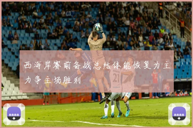 西海岸赛前备战总结体能恢复为主力争主场胜利