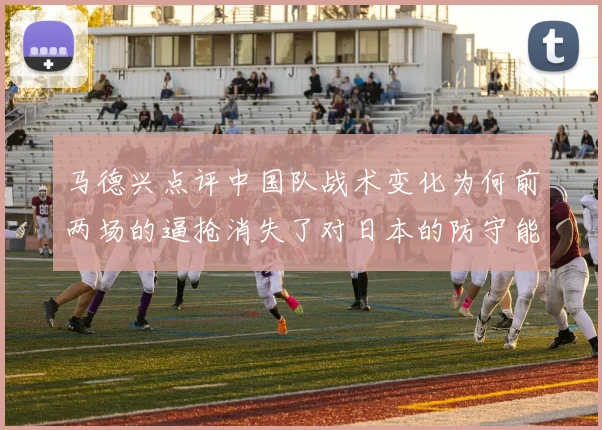 马德兴点评中国队战术变化为何前两场的逼抢消失了对日本的防守能否奏效