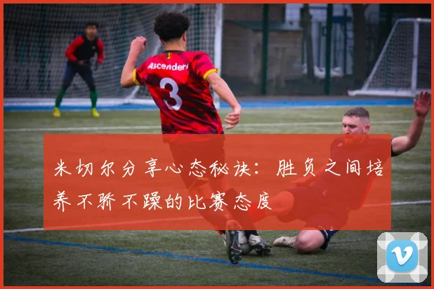 米切尔分享心态秘诀：胜负之间培养不骄不躁的比赛态度