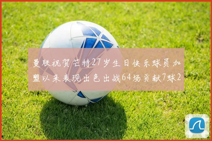 曼联祝贺芒特27岁生日快乐球员加盟以来表现出色出战64场贡献7球2助
