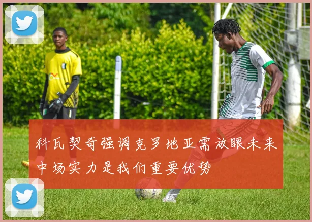 科瓦契奇强调克罗地亚需放眼未来中场实力是我们重要优势