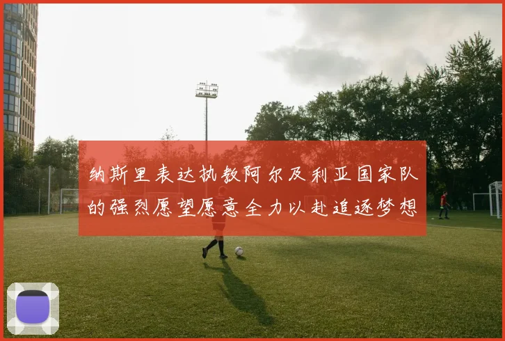 纳斯里表达执教阿尔及利亚国家队的强烈愿望愿意全力以赴追逐梦想