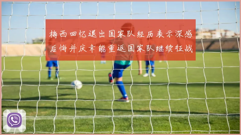 梅西回忆退出国家队经历表示深感后悔并庆幸能重返国家队继续征战