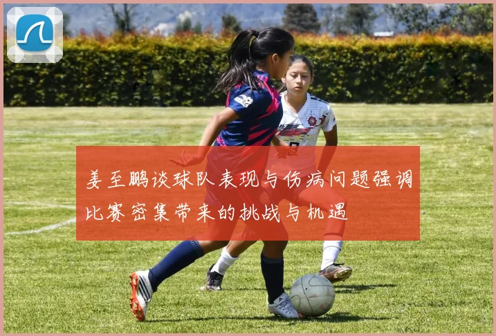 姜至鹏谈球队表现与伤病问题强调比赛密集带来的挑战与机遇