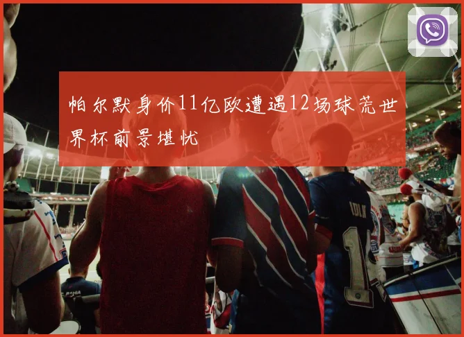 帕尔默身价11亿欧遭遇12场球荒世界杯前景堪忧