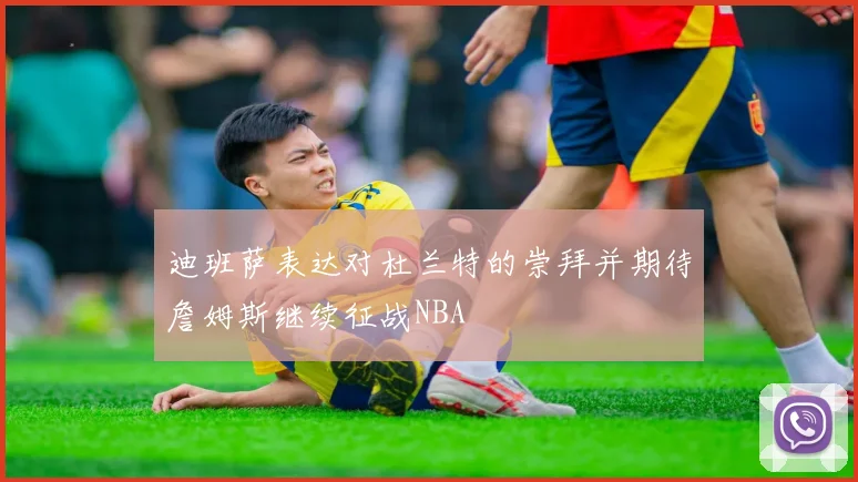 迪班萨表达对杜兰特的崇拜并期待詹姆斯继续征战NBA